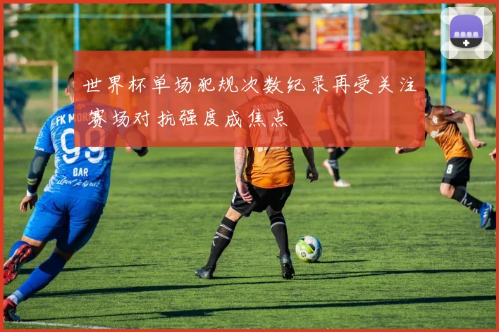 世界杯单场犯规次数纪录再受关注 赛场对抗强度成焦点