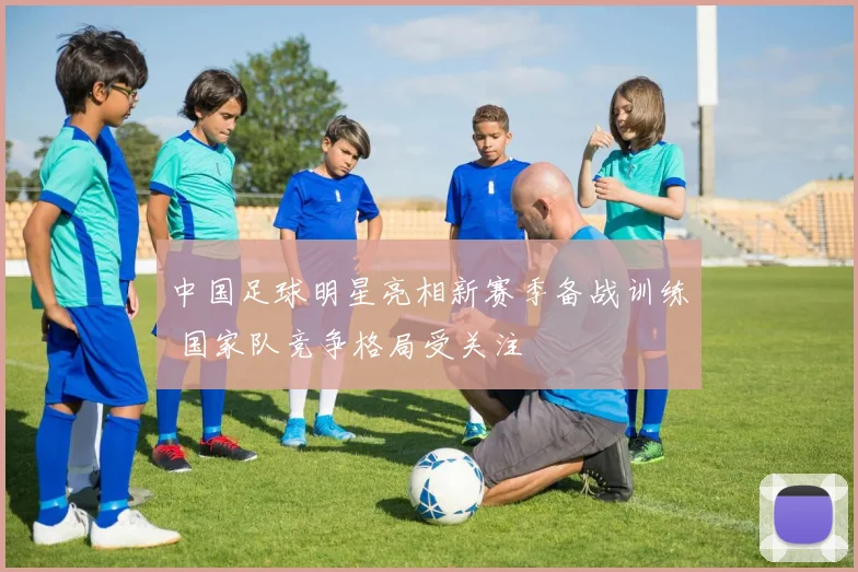 中国足球明星亮相新赛季备战训练 国家队竞争格局受关注