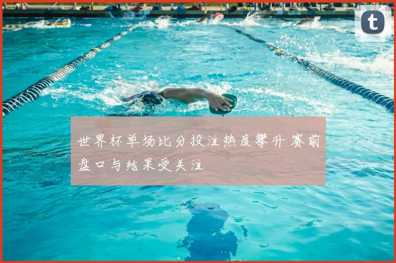 世界杯单场比分投注热度攀升 赛前盘口与结果受关注