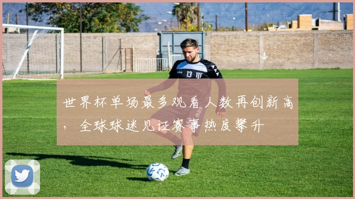 世界杯单场最多观看人数再创新高，全球球迷见证赛事热度攀升