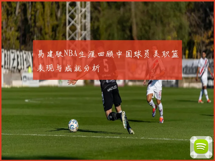 易建联NBA生涯回顾中国球员美职篮表现与成就分析